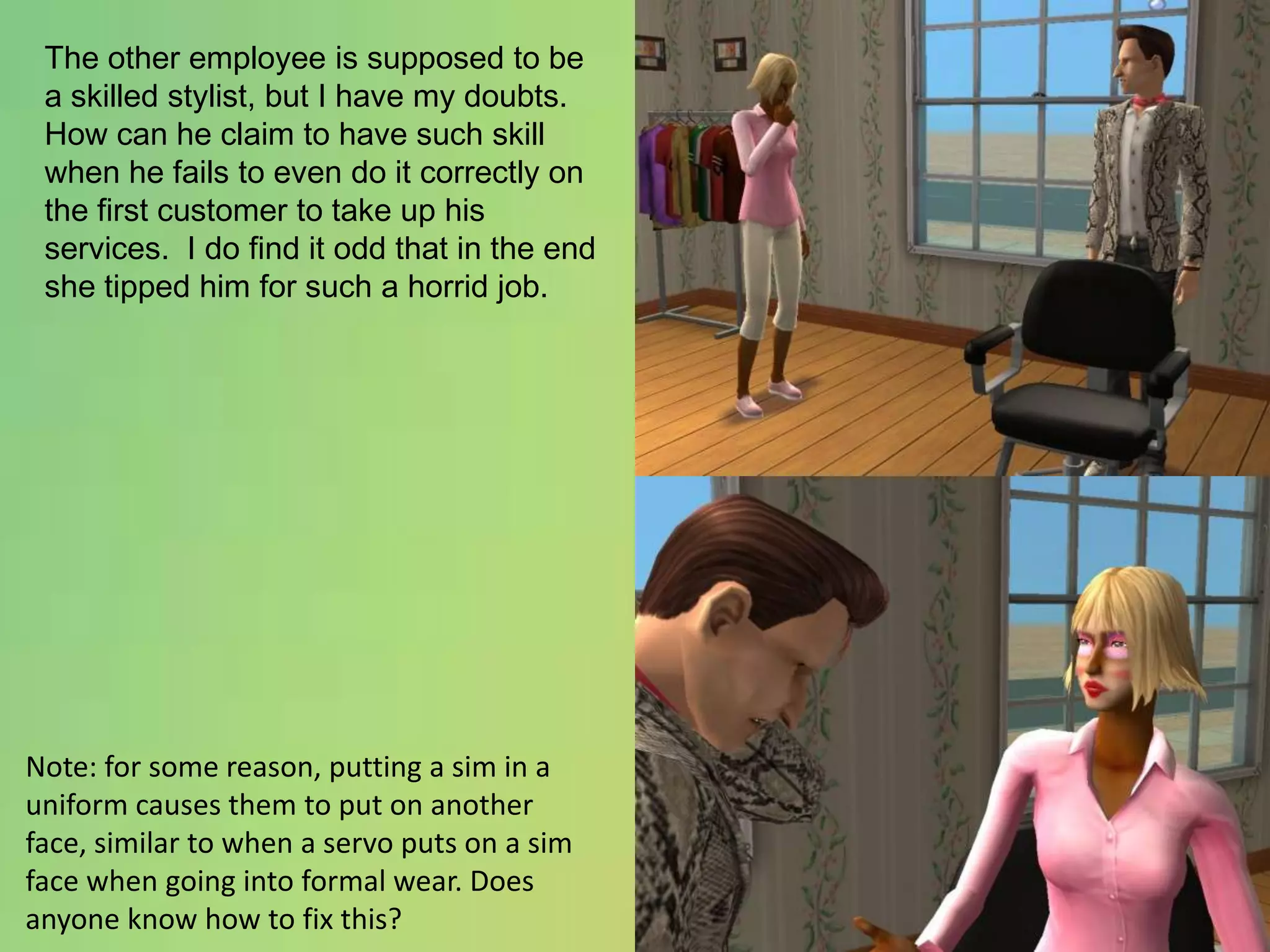 The other employee is supposed to be a skilled stylist, but I have my doubts.  How can he claim to have such skill when he fails to even do it correctly on the first customer to take up his services.  I do find it odd that in the end she tipped him for such a horrid job.Note: for some reason, putting a sim in a uniform causes them to put on another face, similar to when a servo puts on a sim face when going into formal wear. Does anyone know how to fix this?
