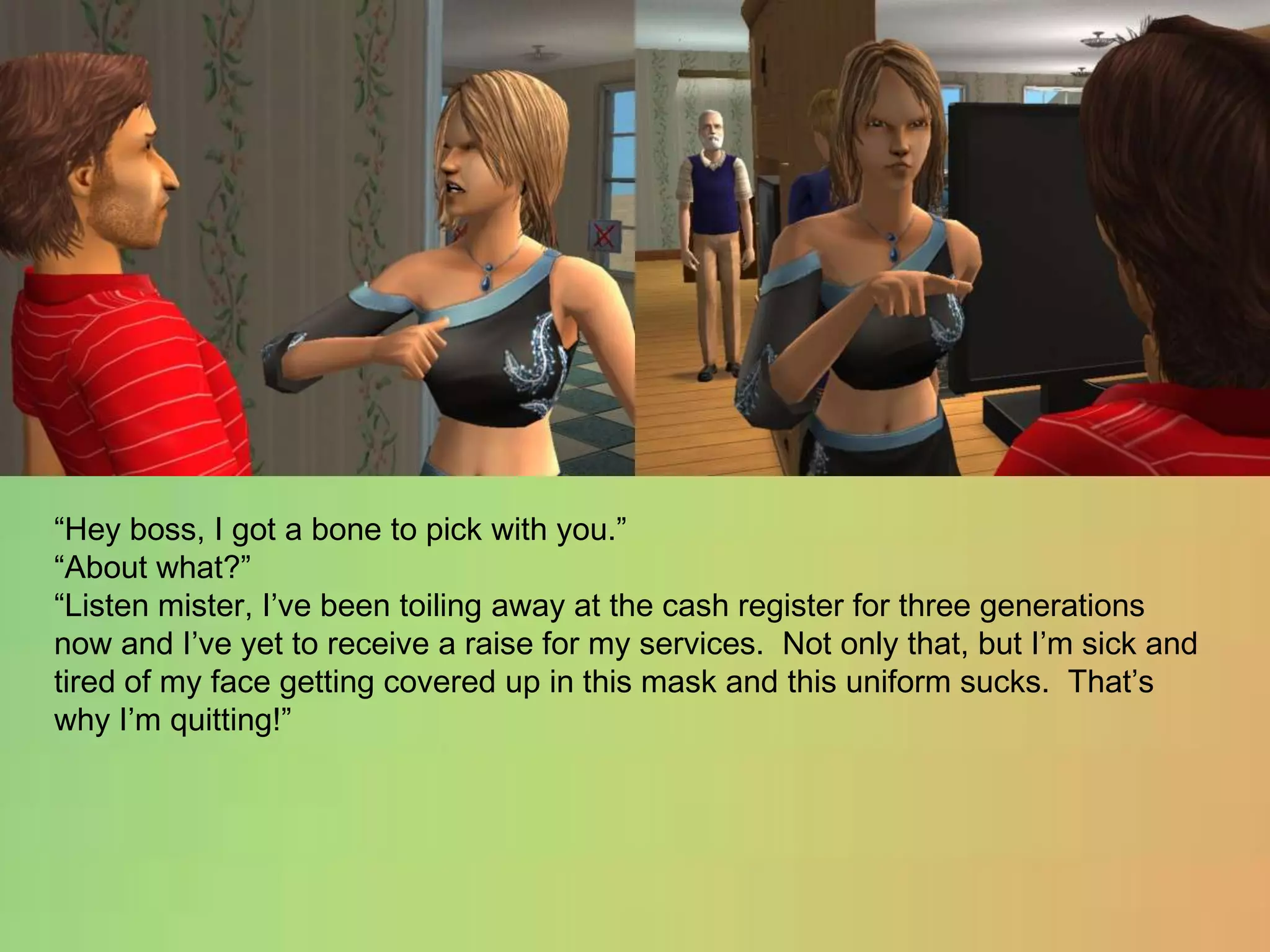 “Hey boss, I got a bone to pick with you.”“About what?”“Listen mister, I’ve been toiling away at the cash register for three generations now and I’ve yet to receive a raise for my services.  Not only that, but I’m sick and tired of my face getting covered up in this mask and this uniform sucks.  That’s why I’m quitting!”