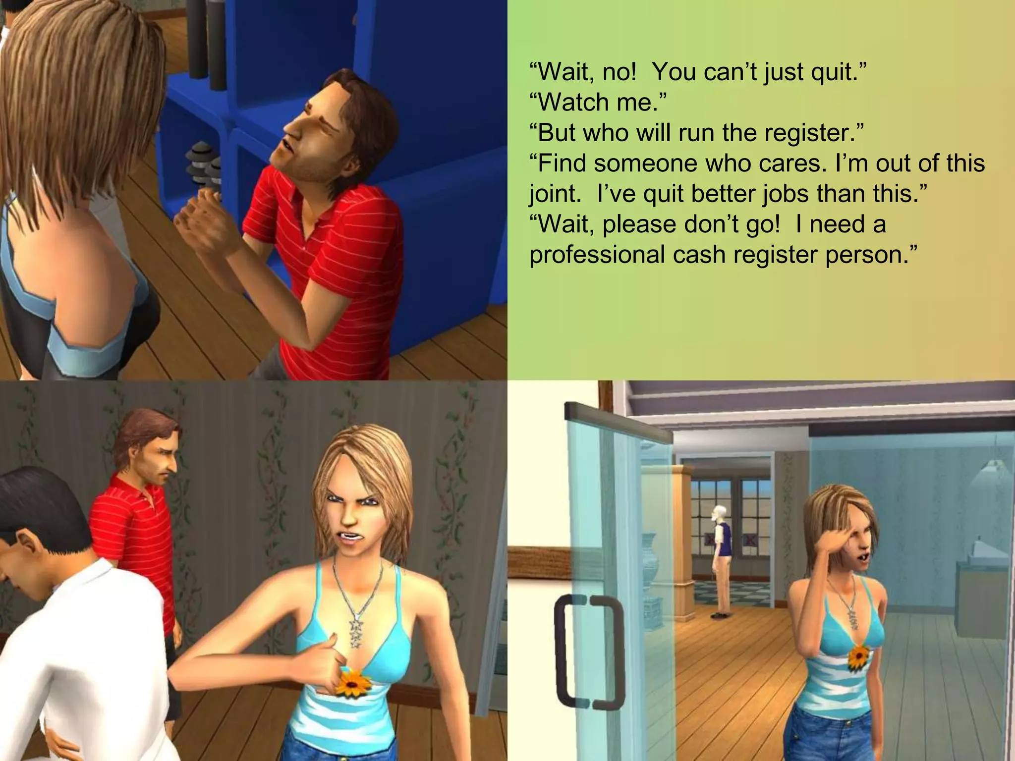 “Wait, no!  You can’t just quit.”“Watch me.”“But who will run the register.”“Find someone who cares. I’m out of this joint.  I’ve quit better jobs than this.”“Wait, please don’t go!  I need a professional cash register person.”