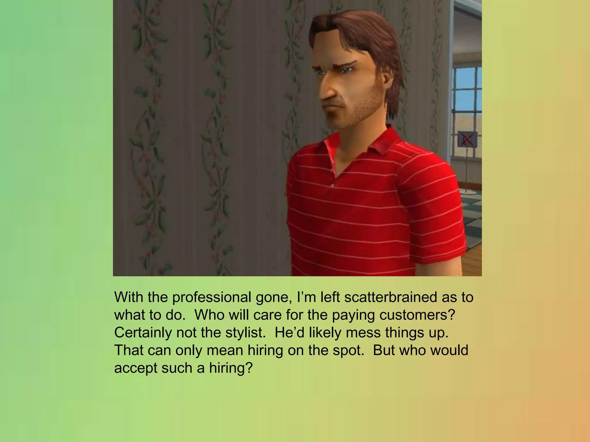 With the professional gone, I’m left scatterbrained as to what to do.  Who will care for the paying customers?  Certainly not the stylist.  He’d likely mess things up.  That can only mean hiring on the spot.  But who would accept such a hiring?