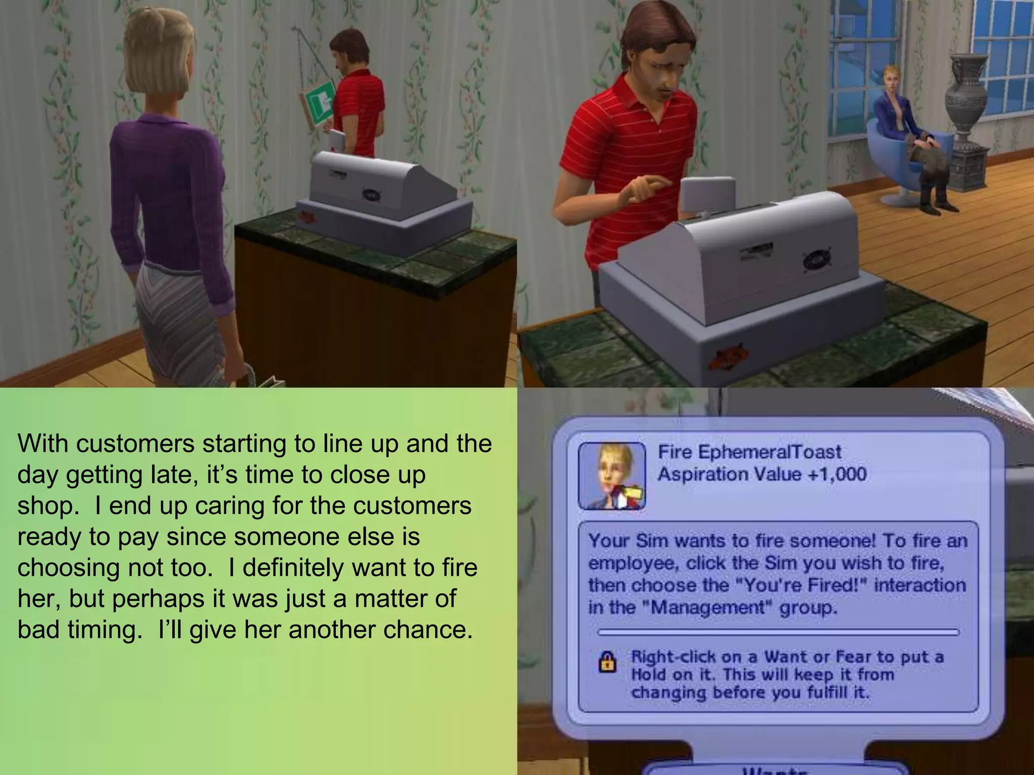 With customers starting to line up and the day getting late, it’s time to close up shop.  I end up caring for the customers ready to pay since someone else is choosing not too.  I definitely want to fire her, but perhaps it was just a matter of bad timing.  I’ll give her another chance.