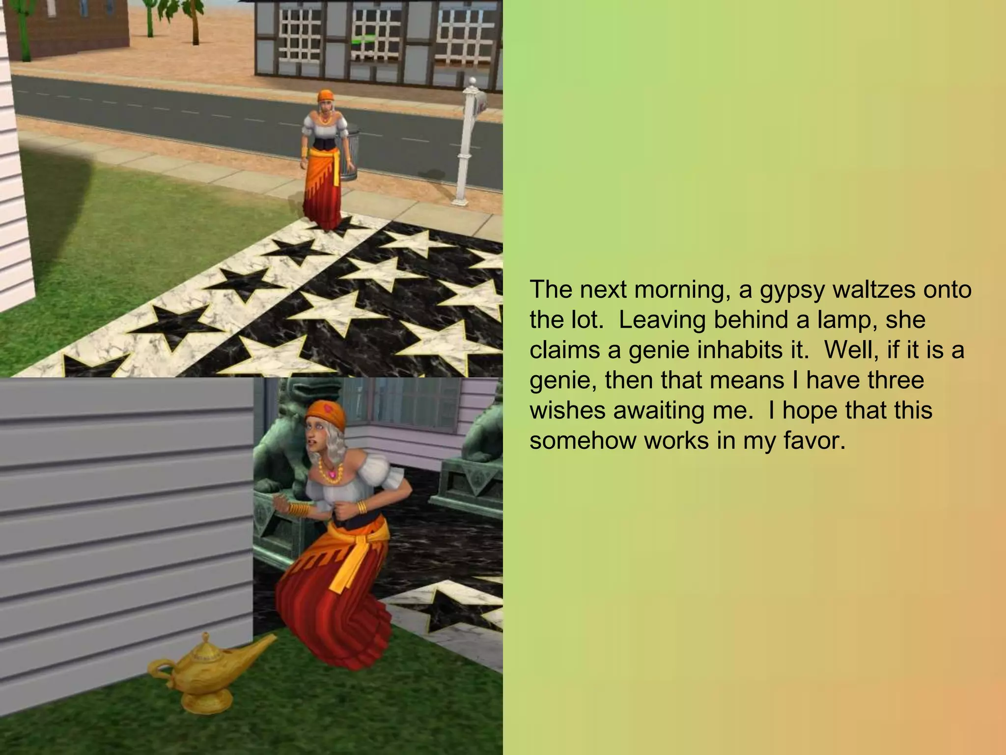 The next morning, a gypsy waltzes onto the lot.  Leaving behind a lamp, she claims a genie inhabits it.  Well, if it is a genie, then that means I have three wishes awaiting me.  I hope that this somehow works in my favor.
