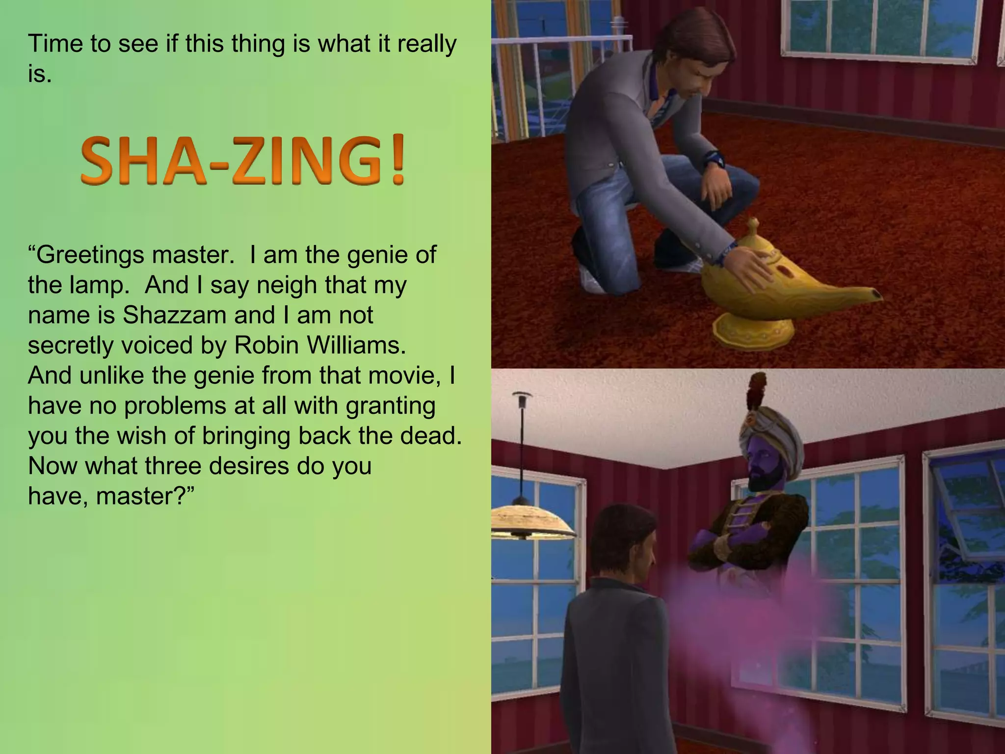Time to see if this thing is what it really is.“Greetings master.  I am the genie of the lamp.  And I say neigh that my name is Shazzam and I am not secretly voiced by Robin Williams.  And unlike the genie from that movie, I have no problems at all with granting you the wish of bringing back the dead.  Now what three desires do you have, master?”SHA-ZING!