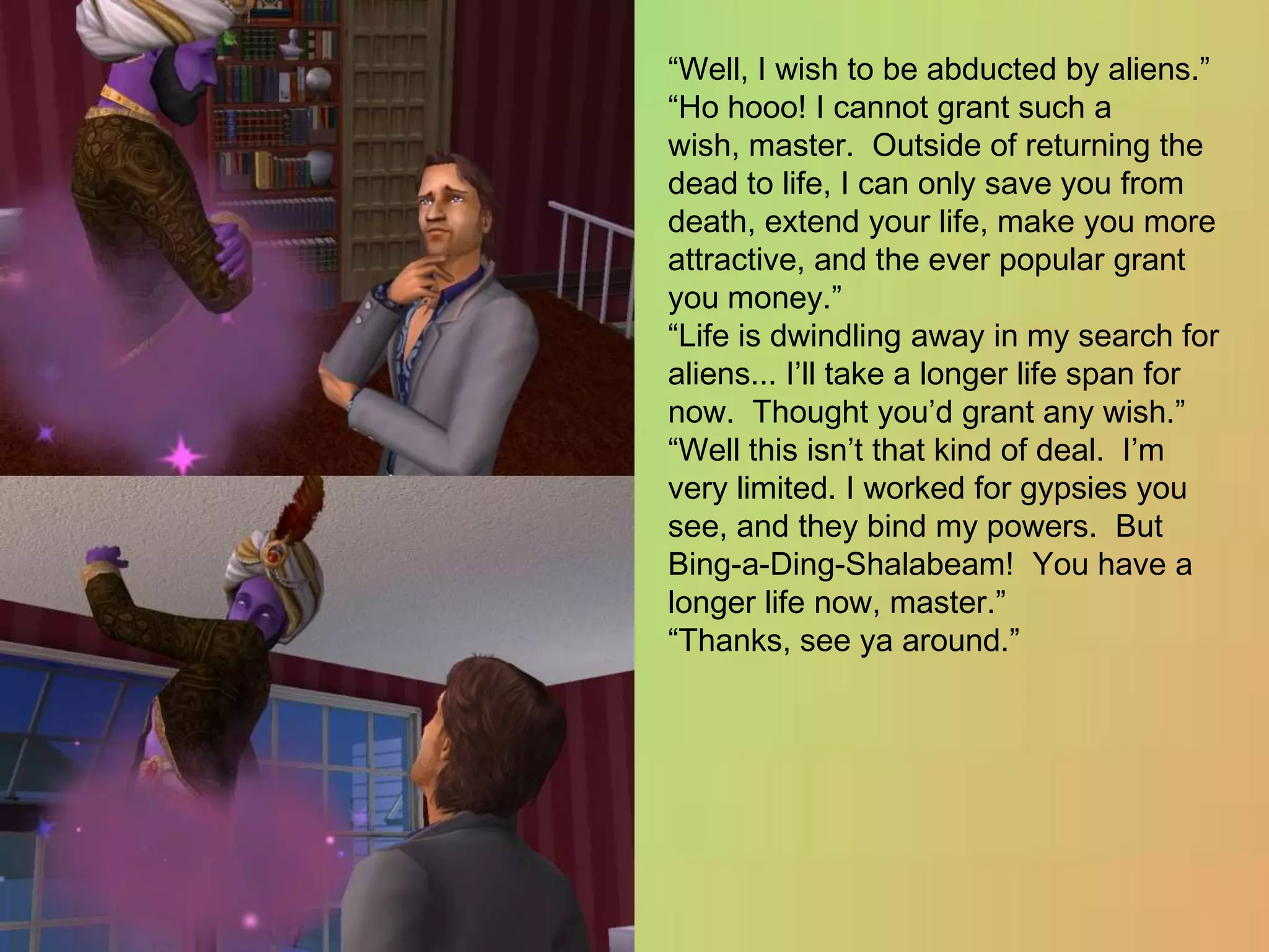“Well, I wish to be abducted by aliens.”“Ho hooo! I cannot grant such a wish, master.  Outside of returning the dead to life, I can only save you from death, extend your life, make you more attractive, and the ever popular grant you money.”“Life is dwindling away in my search for aliens... I’ll take a longer life span for now.  Thought you’d grant any wish.”“Well this isn’t that kind of deal.  I’m very limited. I worked for gypsies you see, and they bind my powers.  But Bing-a-Ding-Shalabeam!  You have a longer life now, master.”“Thanks, see ya around.”