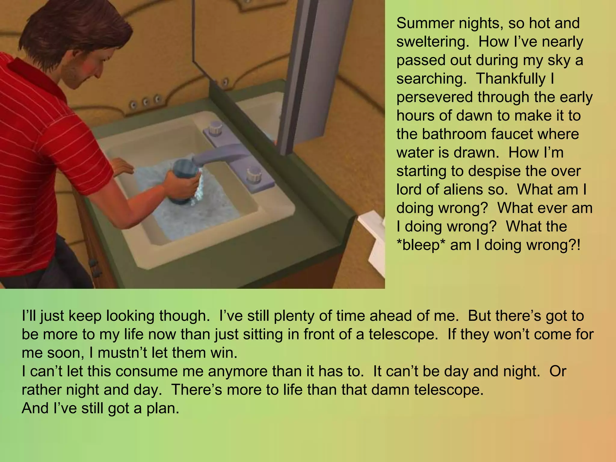 Summer nights, so hot and sweltering.  How I’ve nearly passed out during my sky a searching.  Thankfully I persevered through the early hours of dawn to make it to the bathroom faucet where water is drawn.  How I’m starting to despise the over lord of aliens so.  What am I doing wrong?  What ever am I doing wrong?  What the *bleep* am I doing wrong?!I’ll just keep looking though.  I’ve still plenty of time ahead of me.  But there’s got to be more to my life now than just sitting in front of a telescope.  If they won’t come for me soon, I mustn’t let them win.I can’t let this consume me anymore than it has to.  It can’t be day and night.  Or rather night and day.  There’s more to life than that damn telescope.And I’ve still got a plan.
