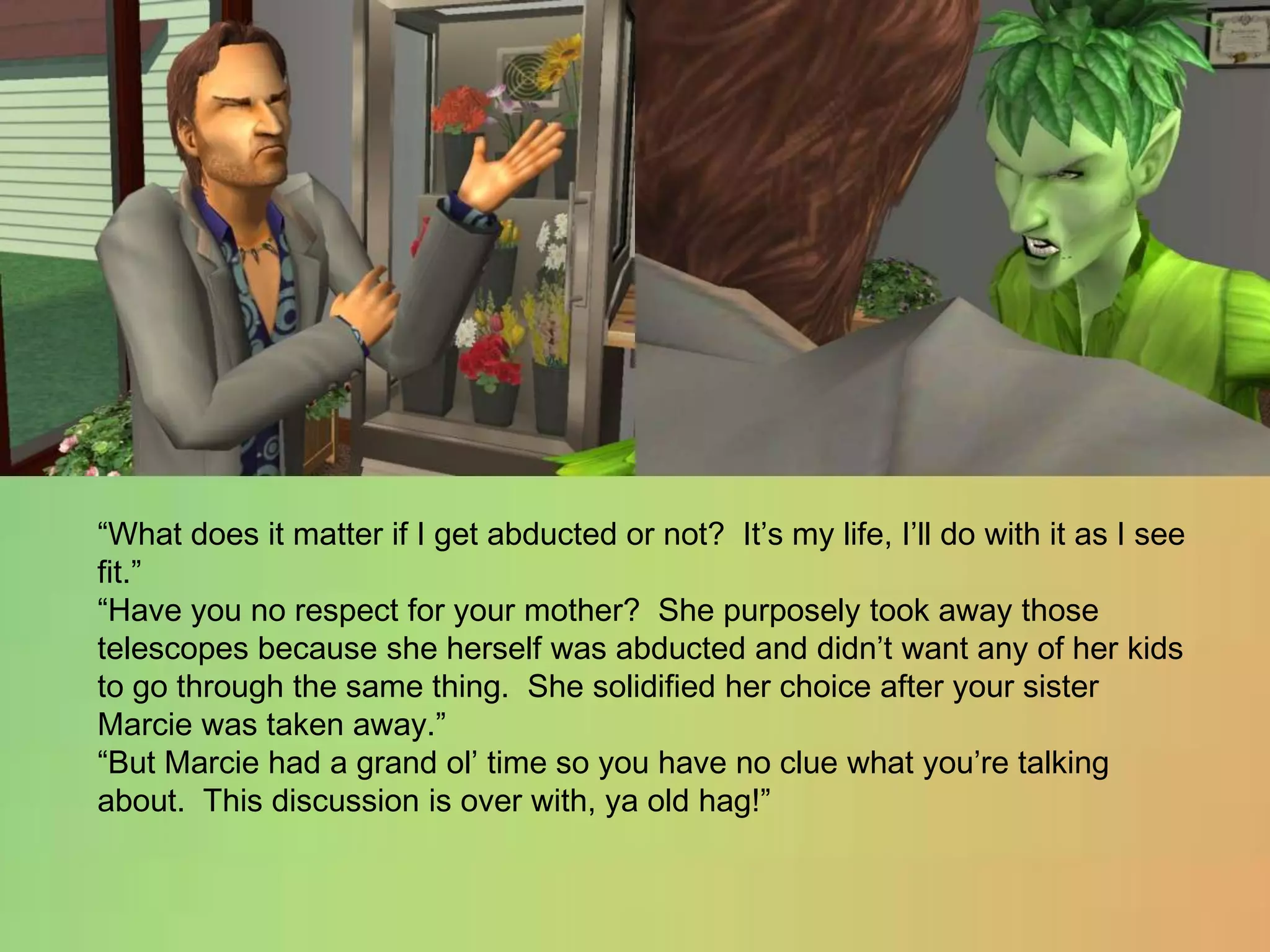 “What does it matter if I get abducted or not?  It’s my life, I’ll do with it as I see fit.”“Have you no respect for your mother?  She purposely took away those telescopes because she herself was abducted and didn’t want any of her kids to go through the same thing.  She solidified her choice after your sister Marcie was taken away.”“But Marcie had a grand ol’ time so you have no clue what you’re talking about.  This discussion is over with, ya old hag!”