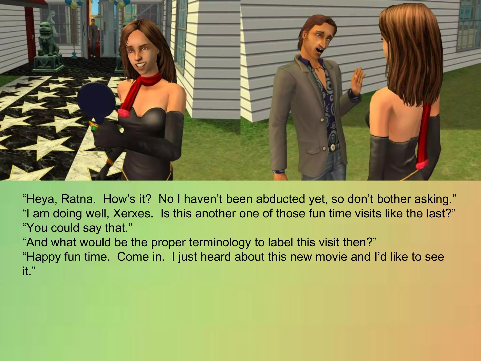 “Heya, Ratna.  How’s it?  No I haven’t been abducted yet, so don’t bother asking.”“I am doing well, Xerxes.  Is this another one of those fun time visits like the last?”“You could say that.”“And what would be the proper terminology to label this visit then?”“Happy fun time.  Come in.  I just heard about this new movie and I’d like to see it.”
