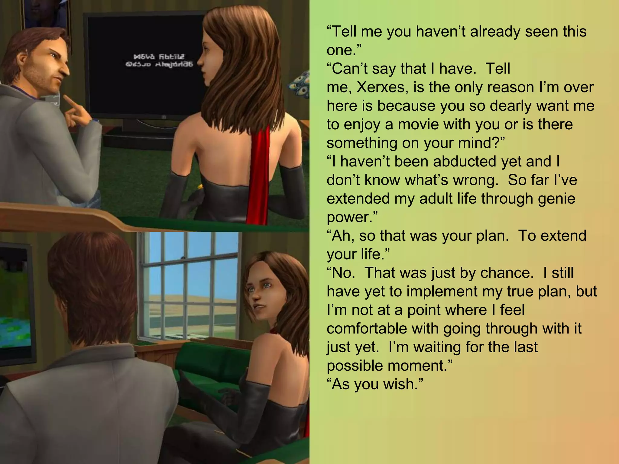 “Tell me you haven’t already seen this one.”“Can’t say that I have.  Tell me, Xerxes, is the only reason I’m over here is because you so dearly want me to enjoy a movie with you or is there something on your mind?”“I haven’t been abducted yet and I don’t know what’s wrong.  So far I’ve extended my adult life through genie power.”“Ah, so that was your plan.  To extend your life.”“No.  That was just by chance.  I still have yet to implement my true plan, but I’m not at a point where I feel comfortable with going through with it just yet.  I’m waiting for the last possible moment.”“As you wish.”
