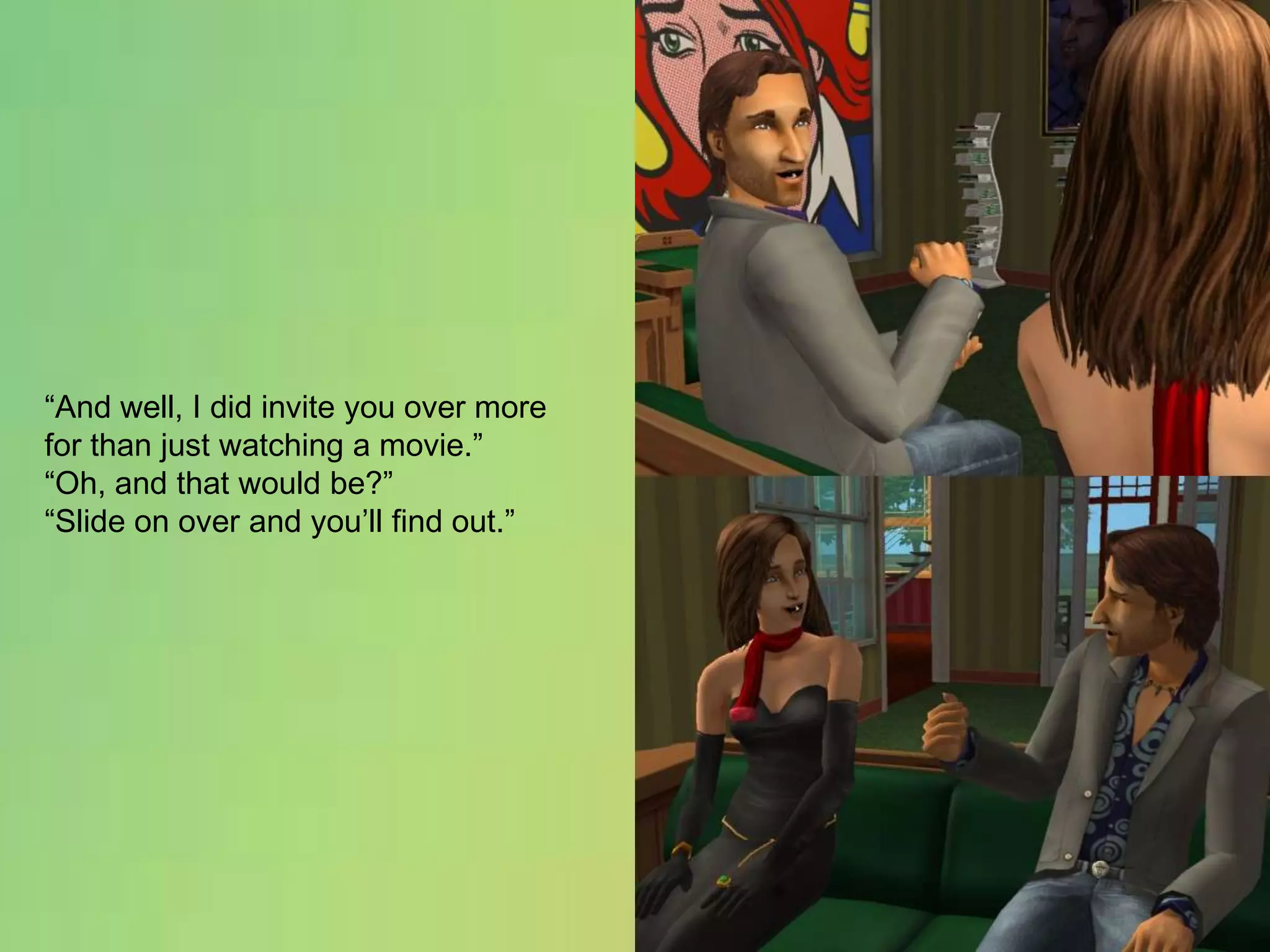 “And well, I did invite you over more for than just watching a movie.”“Oh, and that would be?”“Slide on over and you’ll find out.”