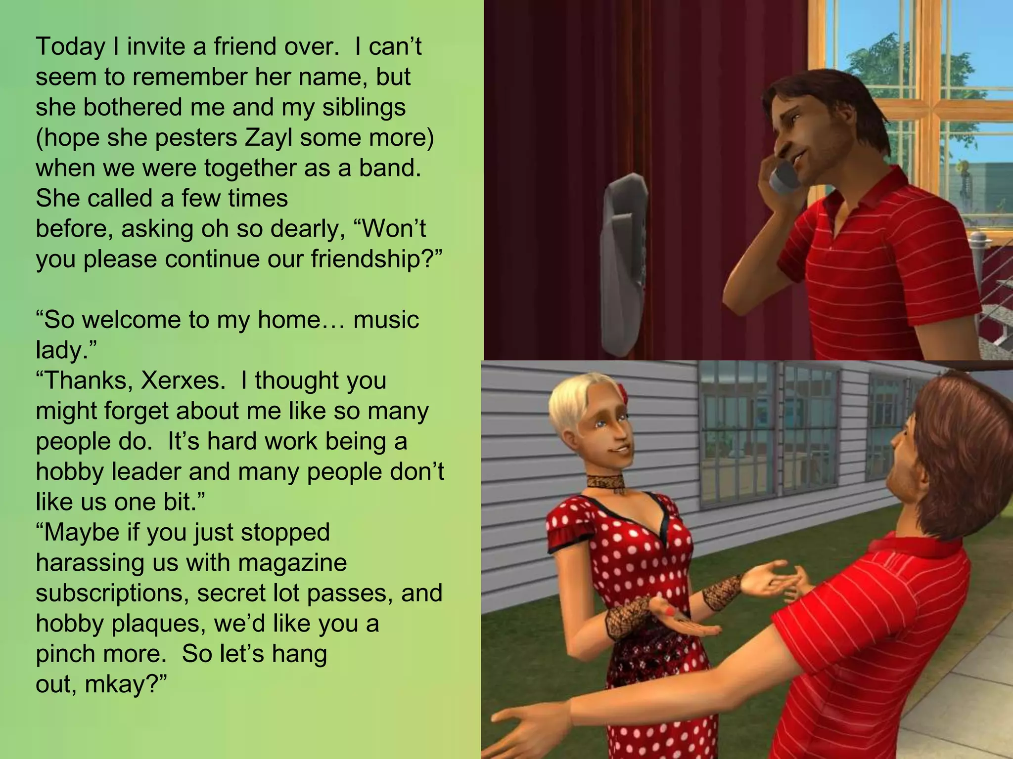 Today I invite a friend over.  I can’t seem to remember her name, but she bothered me and my siblings (hope she pesters Zayl some more) when we were together as a band.She called a few times before, asking oh so dearly, “Won’t you please continue our friendship?”“So welcome to my home… music lady.”“Thanks, Xerxes.  I thought you might forget about me like so many people do.  It’s hard work being a hobby leader and many people don’t like us one bit.”“Maybe if you just stopped harassing us with magazine subscriptions, secret lot passes, and hobby plaques, we’d like you a pinch more.  So let’s hang out, mkay?”