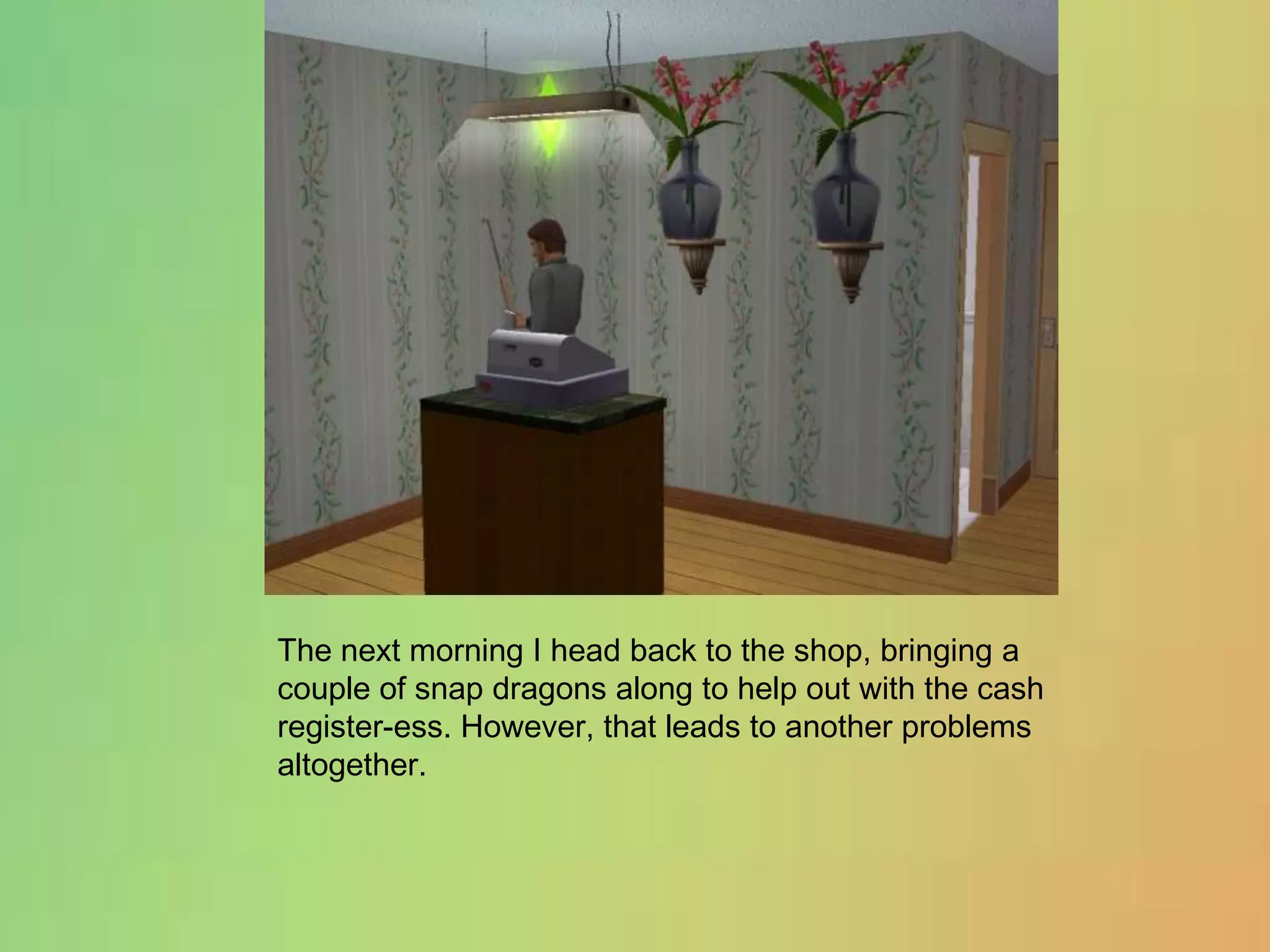 The next morning I head back to the shop, bringing a couple of snap dragons along to help out with the cash register-ess. However, that leads to another problems altogether.