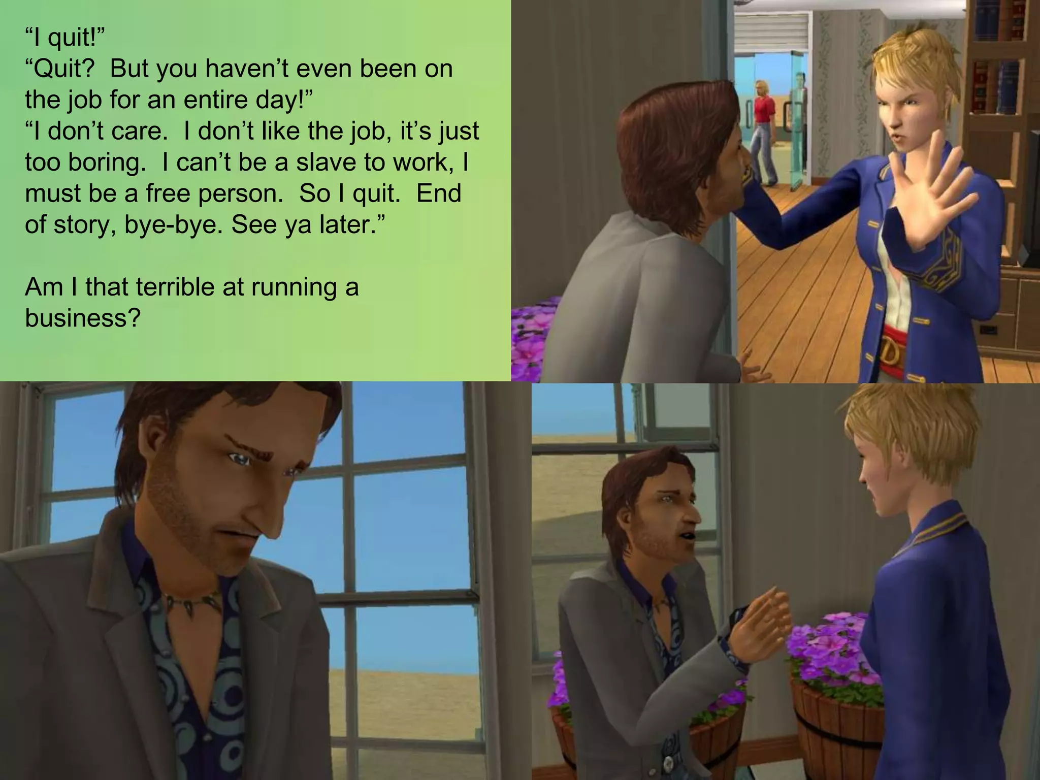 “I quit!”“Quit?  But you haven’t even been on the job for an entire day!”“I don’t care.  I don’t like the job, it’s just too boring.  I can’t be a slave to work, I must be a free person.  So I quit.  End of story, bye-bye. See ya later.”Am I that terrible at running a business?