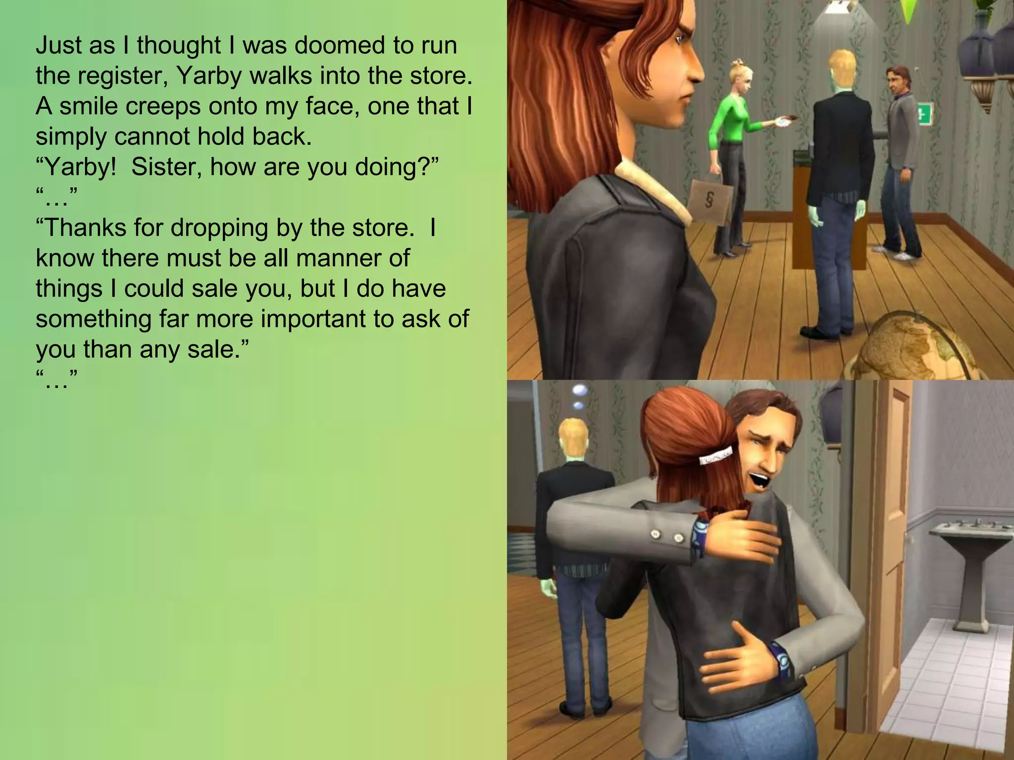 Just as I thought I was doomed to run the register, Yarby walks into the store.  A smile creeps onto my face, one that I simply cannot hold back.“Yarby!  Sister, how are you doing?”“…”“Thanks for dropping by the store.  I know there must be all manner of things I could sale you, but I do have something far more important to ask of you than any sale.”“…”