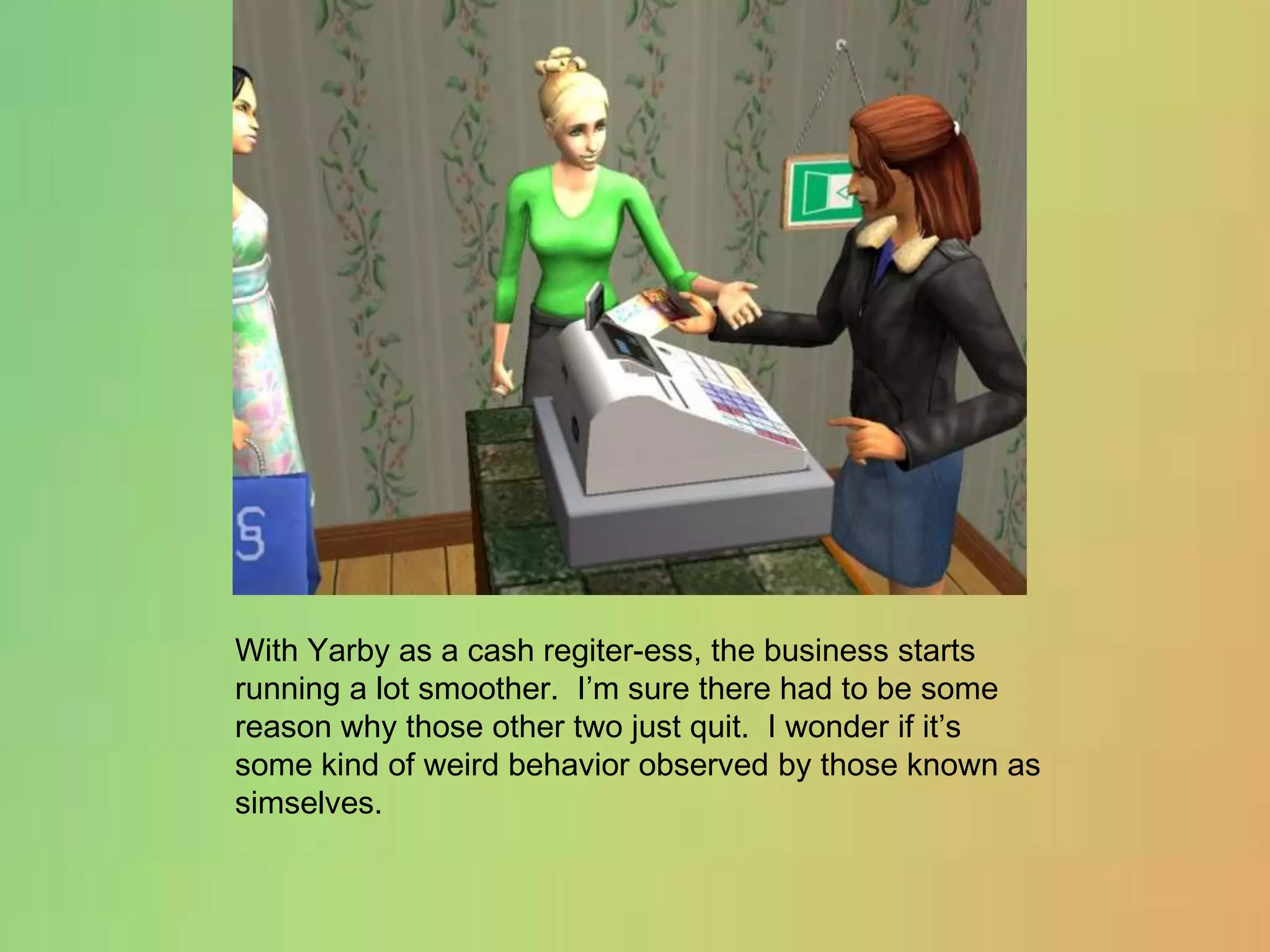 With Yarby as a cash regiter-ess, the business starts running a lot smoother.  I’m sure there had to be some reason why those other two just quit.  I wonder if it’s some kind of weird behavior observed by those known as simselves.