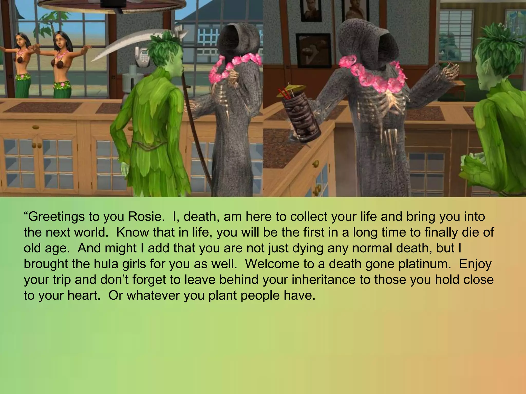 “Greetings to you Rosie.  I, death, am here to collect your life and bring you into the next world.  Know that in life, you will be the first in a long time to finally die of old age.  And might I add that you are not just dying any normal death, but I brought the hula girls for you as well.  Welcome to a death gone platinum.  Enjoy your trip and don’t forget to leave behind your inheritance to those you hold close to your heart.  Or whatever you plant people have.