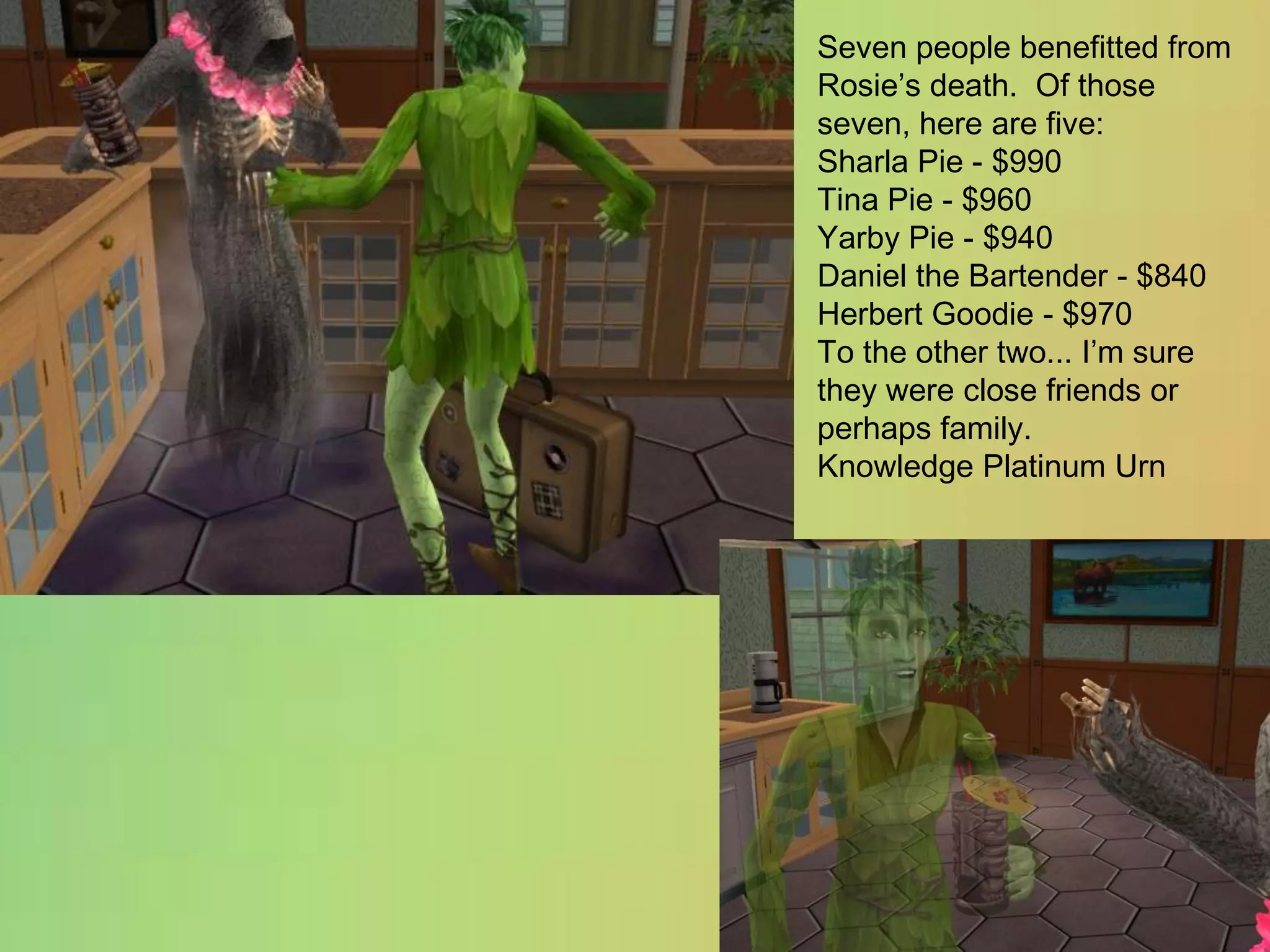 Seven people benefitted from Rosie’s death.  Of those seven, here are five:Sharla Pie - $990Tina Pie - $960Yarby Pie - $940Daniel the Bartender - $840Herbert Goodie - $970To the other two... I’m sure they were close friends or perhaps family.Knowledge Platinum Urn