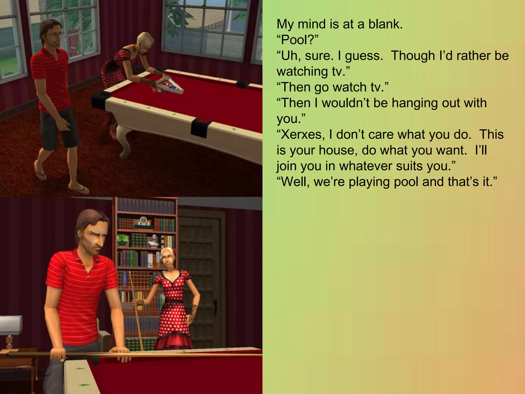 My mind is at a blank.“Pool?”“Uh, sure. I guess.  Though I’d rather be watching tv.”“Then go watch tv.”“Then I wouldn’t be hanging out with you.”“Xerxes, I don’t care what you do. This is your house, do what you want.  I’ll join you in whatever suits you.”“Well, we’re playing pool and that’s it.”