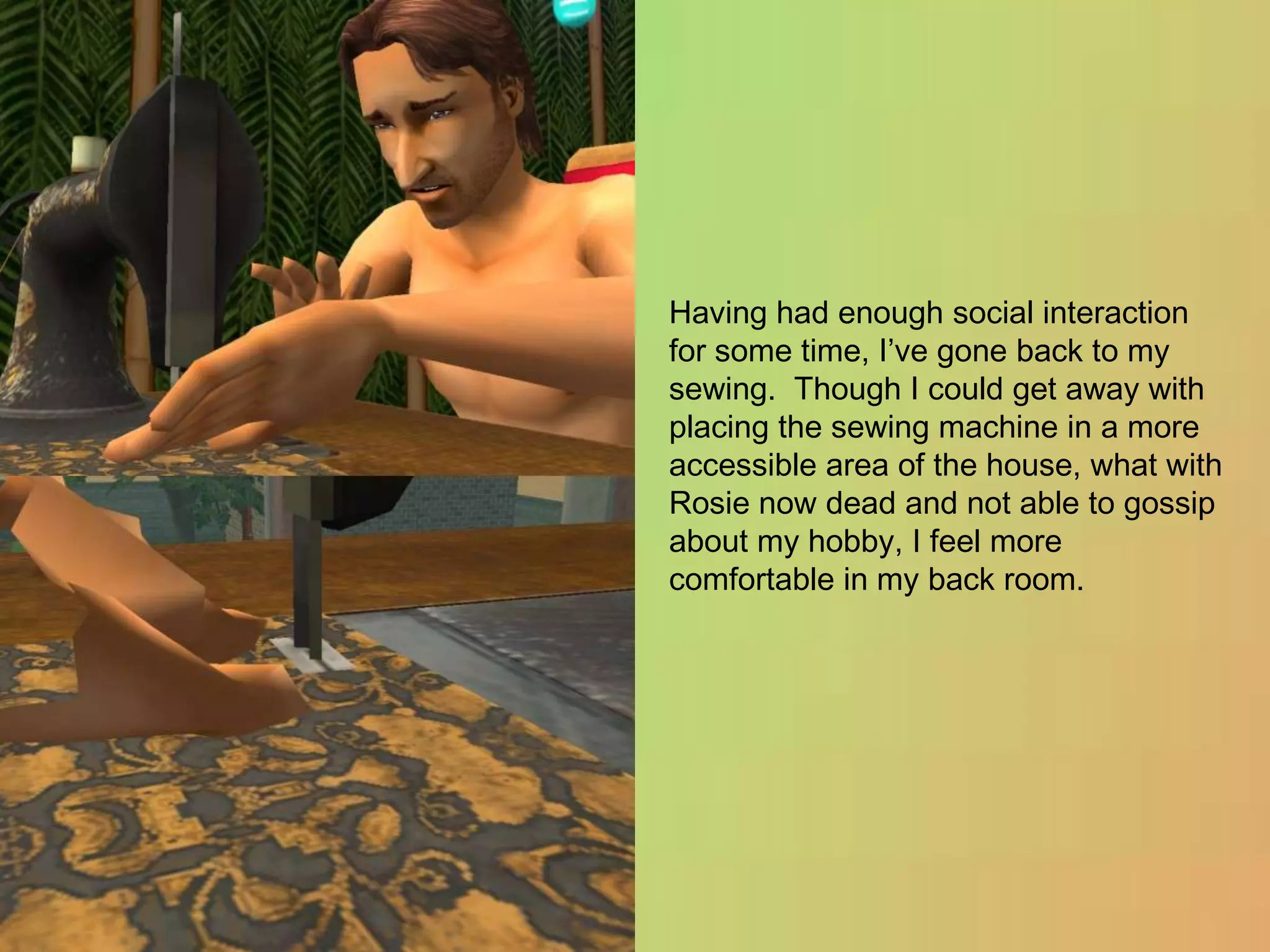 Having had enough social interaction for some time, I’ve gone back to my sewing.  Though I could get away with placing the sewing machine in a more accessible area of the house, what with Rosie now dead and not able to gossip about my hobby, I feel more comfortable in my back room.