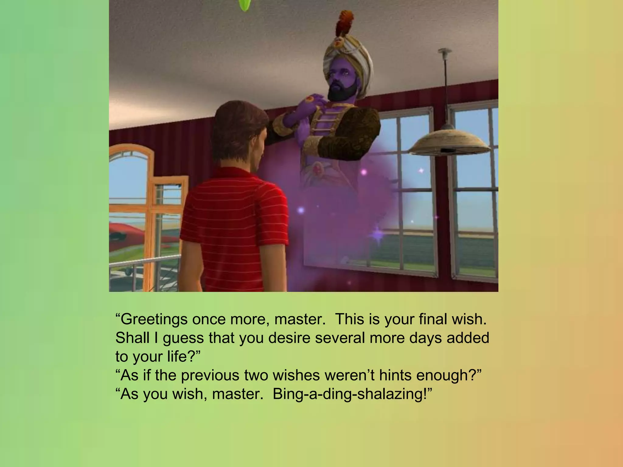 “Greetings once more, master.  This is your final wish.  Shall I guess that you desire several more days added to your life?”“As if the previous two wishes weren’t hints enough?”“As you wish, master.  Bing-a-ding-shalazing!”