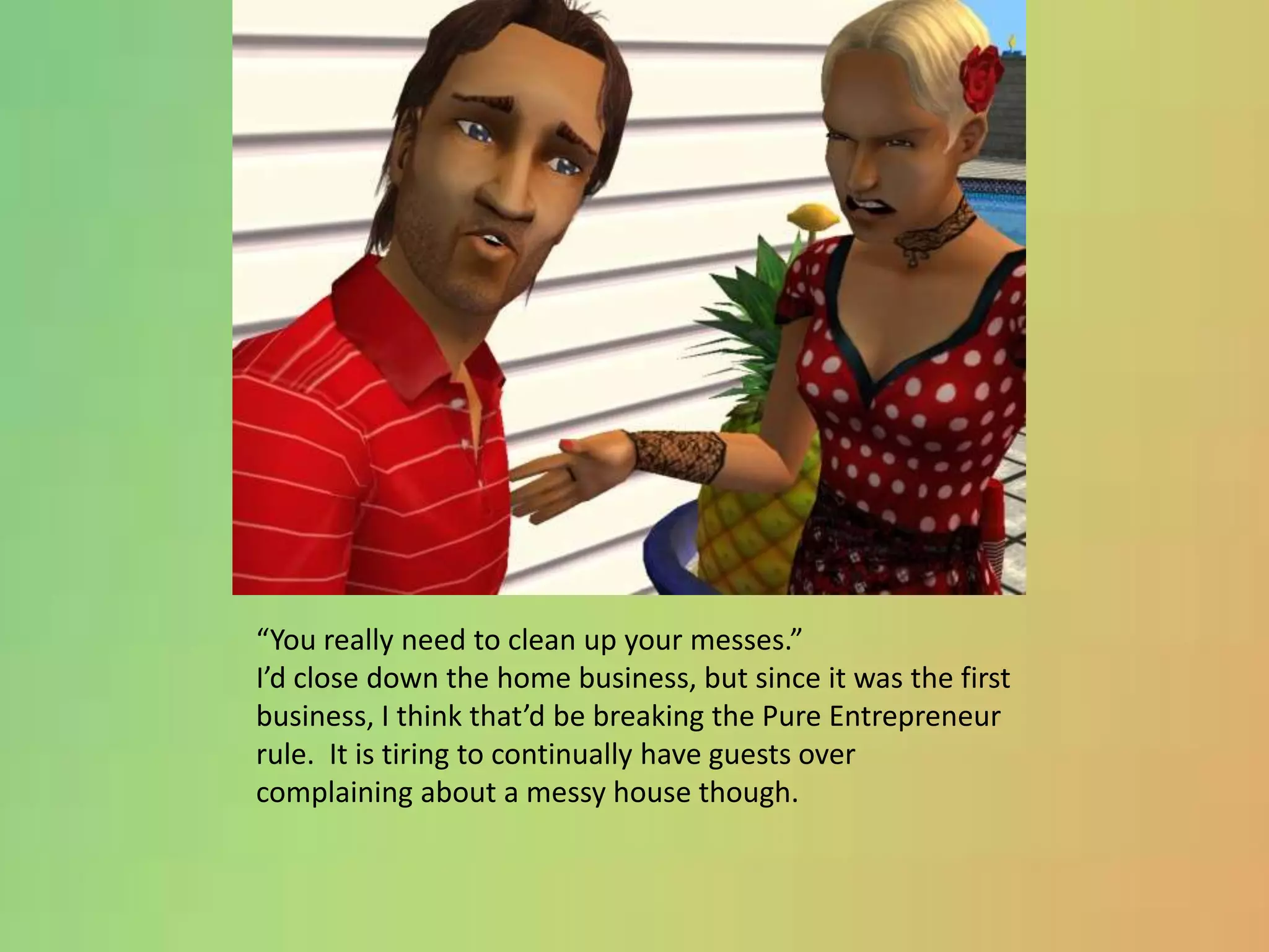 “You really need to clean up your messes.”I’d close down the home business, but since it was the first business, I think that’d be breaking the Pure Entrepreneur rule.  It is tiring to continually have guests over complaining about a messy house though.