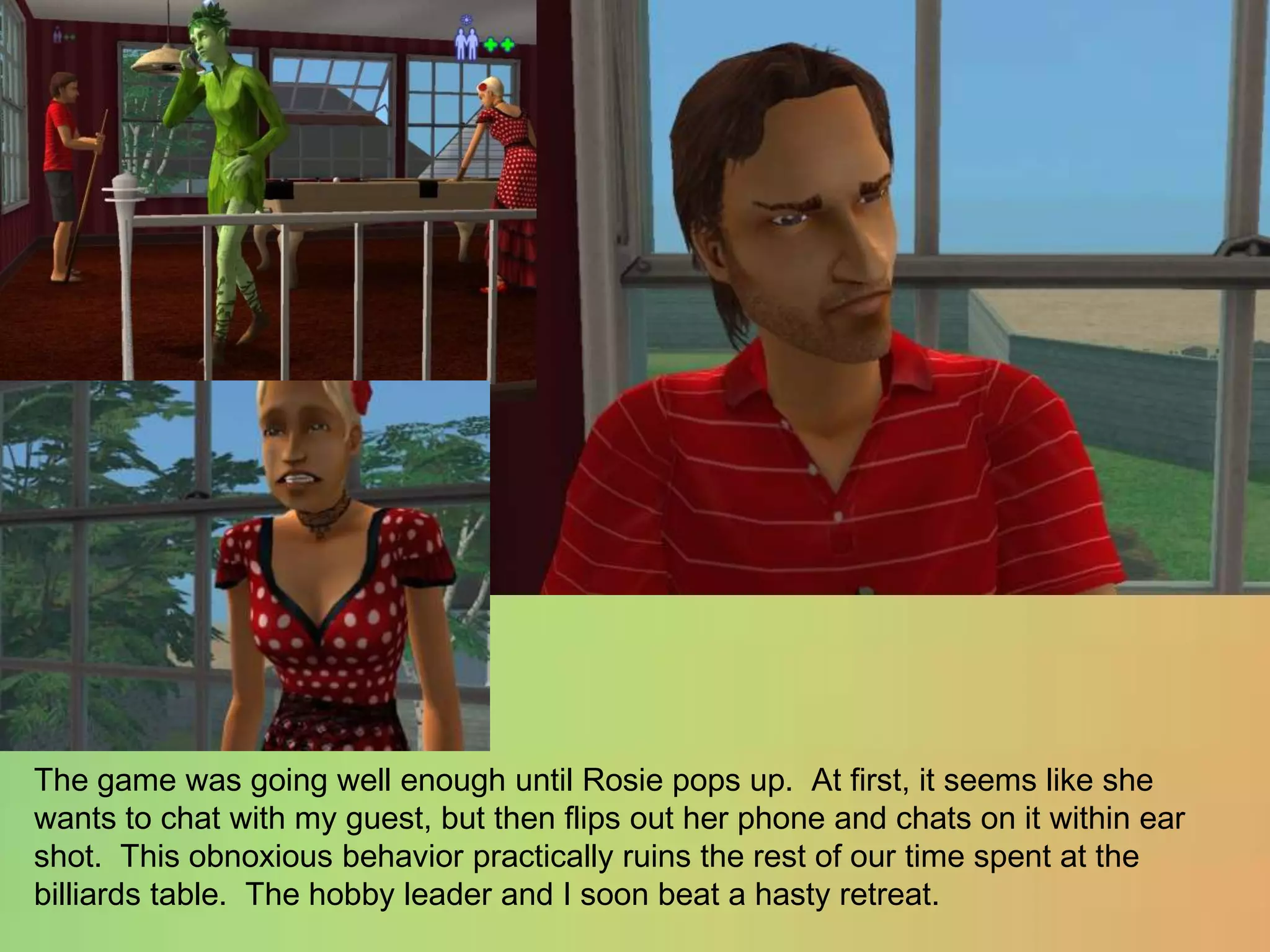 The game was going well enough until Rosie pops up.  At first, it seems like she wants to chat with my guest, but then flips out her phone and chats on it within ear shot.  This obnoxious behavior practically ruins the rest of our time spent at the billiards table.  The hobby leader and I soon beat a hasty retreat.