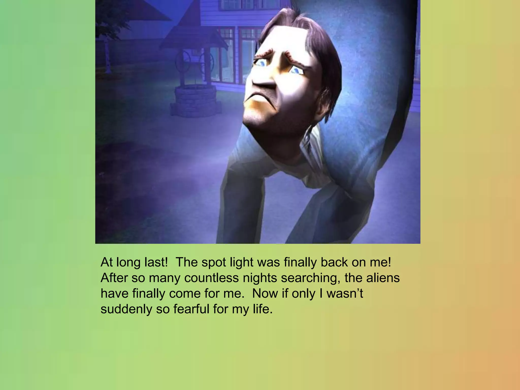 At long last!  The spot light was finally back on me!  After so many countless nights searching, the aliens have finally come for me.  Now if only I wasn’t suddenly so fearful for my life.