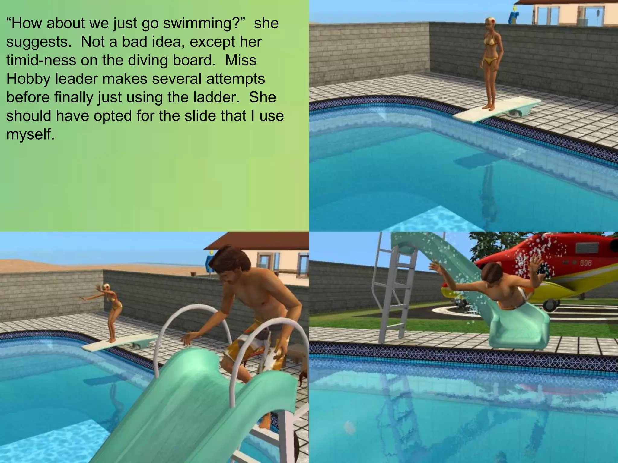 “How about we just go swimming?”  she suggests.  Not a bad idea, except her timid-ness on the diving board.  Miss Hobby leader makes several attempts before finally just using the ladder.  She should have opted for the slide that I use myself.