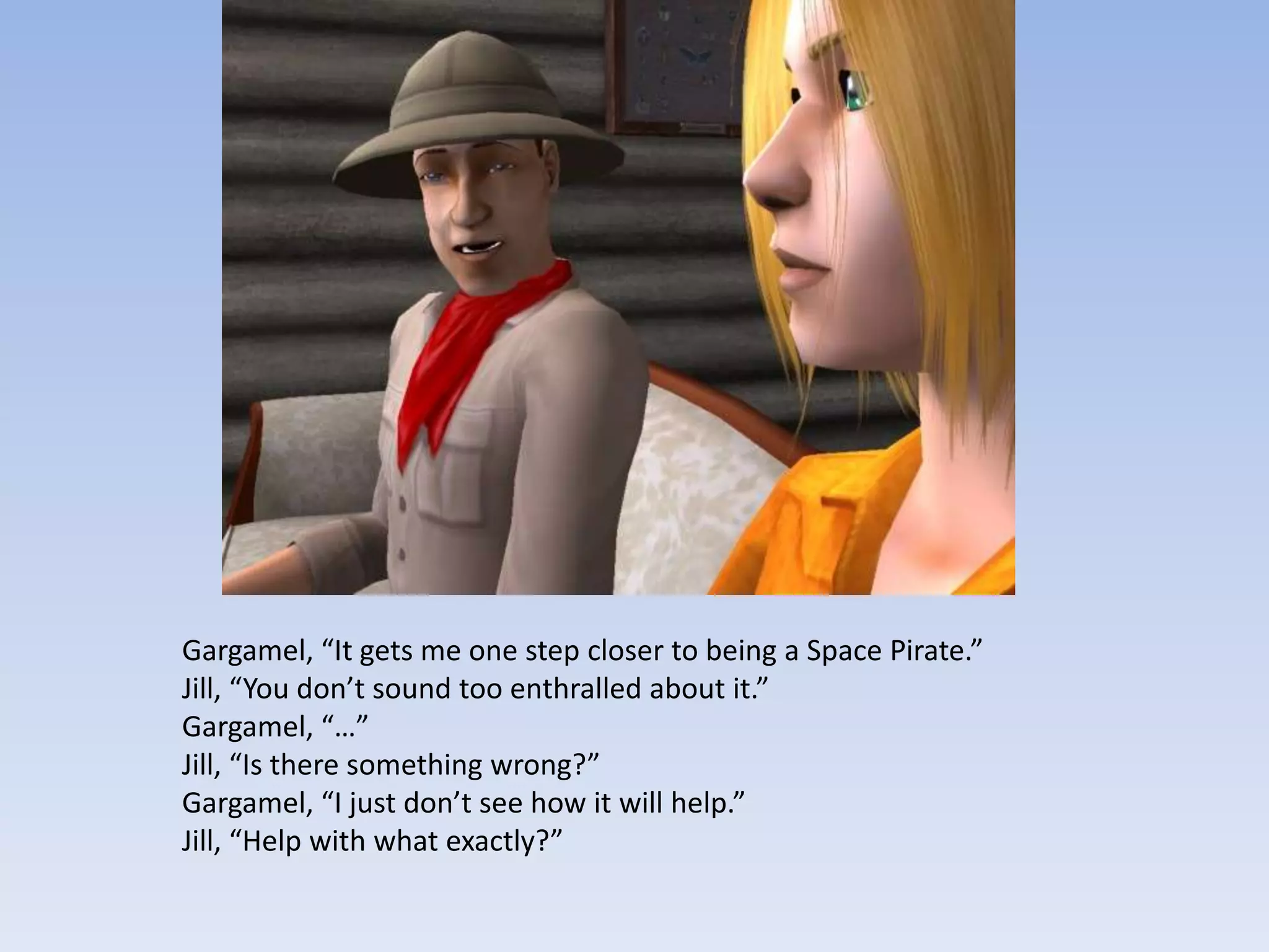 Gargamel, “It gets me one step closer to being a Space Pirate.”Jill, “You don’t sound too enthralled about it.”Gargamel, “…”Jill, “Is there something wrong?”Gargamel, “I just don’t see how it will help.”Jill, “Help with what exactly?”