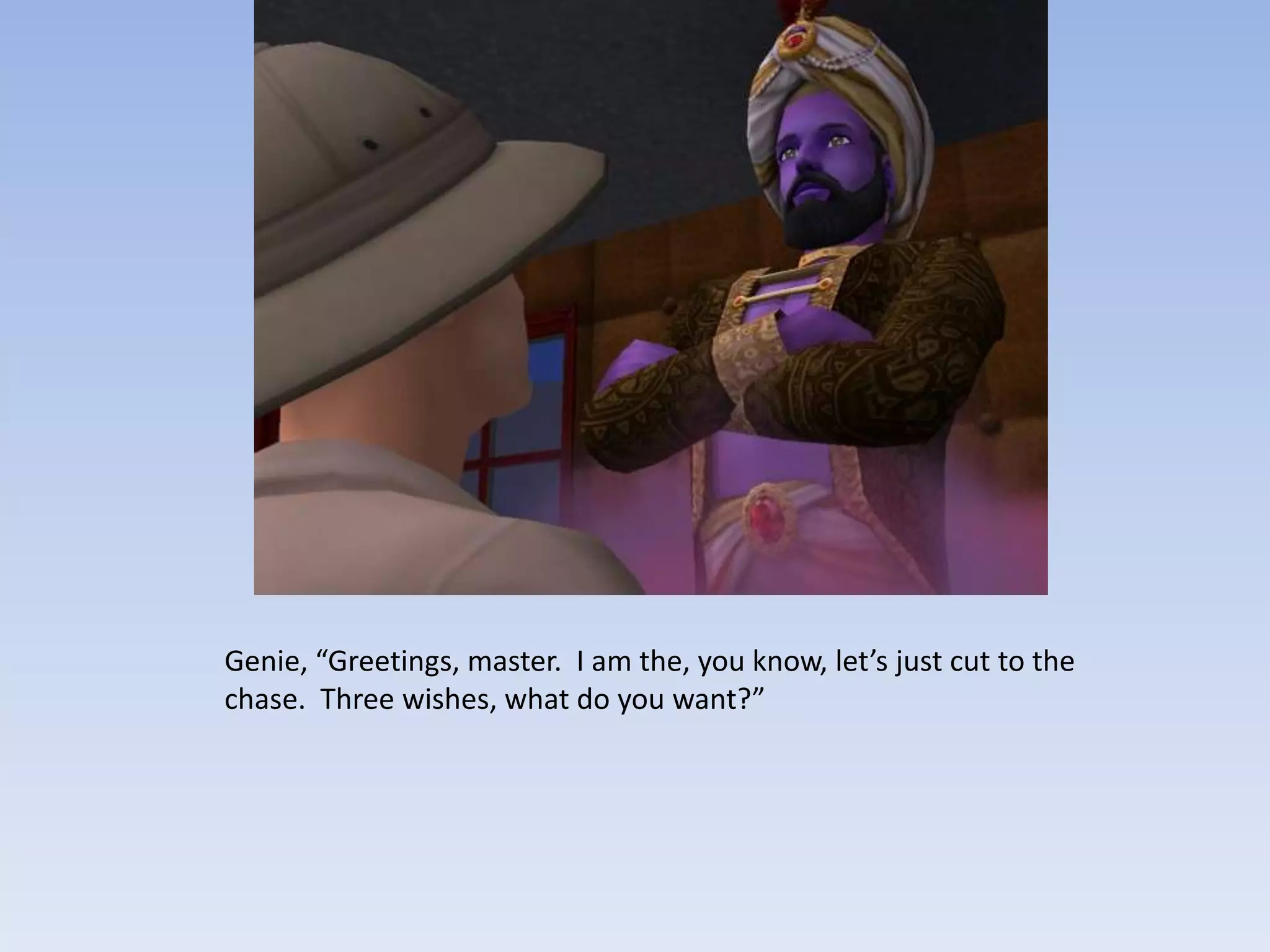 Genie, “Greetings, master.  I am the, you know, let’s just cut to the chase.  Three wishes, what do you want?”