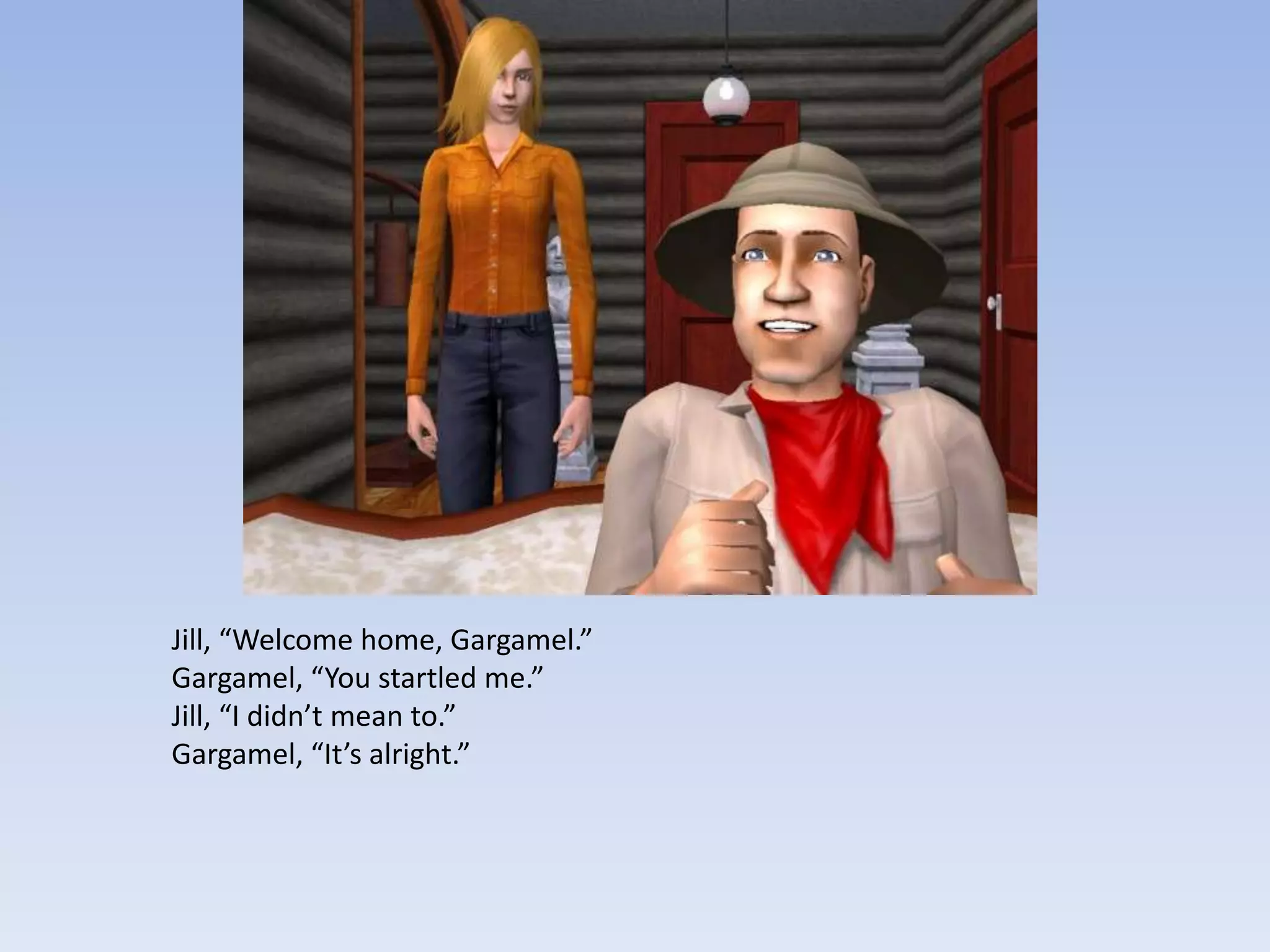 Jill, “Welcome home, Gargamel.”Gargamel, “You startled me.”Jill, “I didn’t mean to.”Gargamel, “It’s alright.”