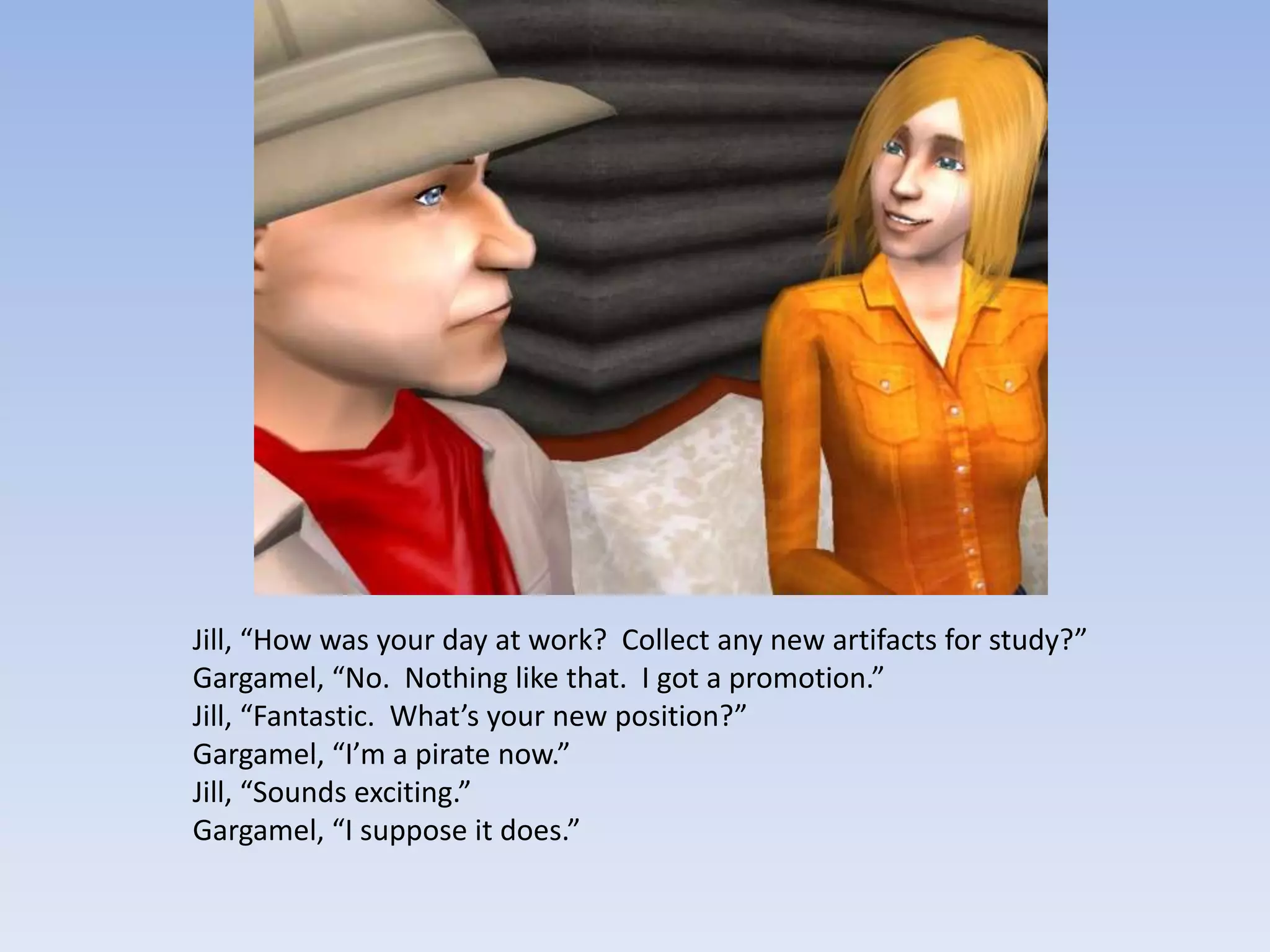 Jill, “How was your day at work?  Collect any new artifacts for study?”Gargamel, “No.  Nothing like that.  I got a promotion.”Jill, “Fantastic.  What’s your new position?”Gargamel, “I’m a pirate now.”Jill, “Sounds exciting.”Gargamel, “I suppose it does.”