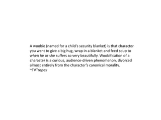 A woobie (named for a child's security blanket) is that character you want to give a big hug, wrap in a blanket and feed soup to when he or she suffers so very beautifully. Woobification of a character is a curious, audience-driven phenomenon, divorced almost entirely from the character’s canonical morality. ~TVTropes 