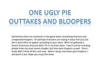 One Ugly Pie Outtakes and Bloopers Sometimes there are moments in the game when something hilarious and unexpected happens.  Or perhaps characters are acting in ways that you just don’t want them to appear according to your story.  Well I’ve gathered a bunch of pictures that just didn’t fit in my main story.  I won’t just be including photos from my most recent chapter, but from past chapters as well.  Since I kinda didn’t think of this until now.  When I do go into those past chapters, I will point it out. Hope you enjoy the show. 