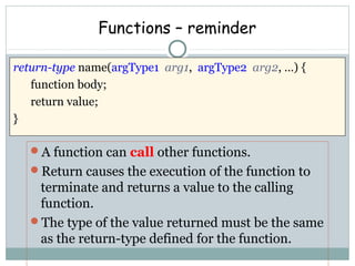 Functions – reminder
A function can call other functions.
Return causes the execution of the function to
terminate and returns a value to the calling
function.
The type of the value returned must be the same
as the return-type defined for the function.
return-type name(argType1 arg1, argType2 arg2, …) {
function body;
return value;
}
 