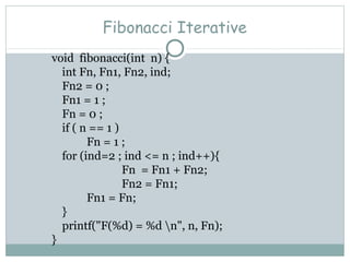 Fibonacci Iterative
void fibonacci(int n) {
int Fn, Fn1, Fn2, ind;
Fn2 = 0 ;
Fn1 = 1 ;
Fn = 0 ;
if ( n == 1 )
Fn = 1 ;
for (ind=2 ; ind <= n ; ind++){
Fn = Fn1 + Fn2;
Fn2 = Fn1;
Fn1 = Fn;
}
printf("F(%d) = %d n", n, Fn);
}
 