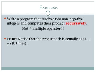 Exercise
Write a program that receives two non-negative
integers and computes their product recursively.
Not * multiple operator !!
Hint: Notice that the product a*b is actually a+a+…
+a (b times).
 