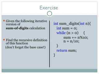 Exercise
Given the following iterative
version of
sum-of-digits calculation
Find the recursive definition
of this function
(don’t forget the base case!)
int sum_digits(int n){
int sum = 0;
while (n > 0) {
sum += n%10;
n = n/10;
}
return sum;
}
 