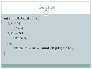 Solution
int sumOfDigits( int x ) {
if( x < 0)
x *= -1;
if( x == 0 )
return 0;
else
return x % 10 + sumOfDigits( x / 10 );
}
 