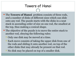 Towers of Hanoi
The Towers of Hanoi problem consists of three rods,
and a number of disks of different sizes which can slide
onto any rod. The puzzle starts with the disks in a neat
stack in ascending order of size on one rod, the smallest at
the top, thus making a conical shape.
The objective of the puzzle is to move the entire stack to
another rod, obeying the following rules:
 Only one disk may be moved at a time.
 Each move consists of taking the upper disk from one of
the rods and sliding it onto another rod, on top of the
other disks that may already be present on that rod.
 No disk may be placed on top of a smaller disk.
 