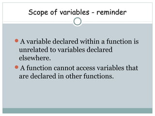 Scope of variables - reminder
A variable declared within a function is
unrelated to variables declared
elsewhere.
A function cannot access variables that
are declared in other functions.
 