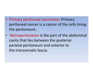 • Primary peritoneal carcinoma:-Primary
peritoneal cancer is a cancer of the cells lining
the peritoneum.
• Retroperitoneum is the part of the abdominal
cavity that lies between the posterior
parietal peritoneum and anterior to
the transversalis fascia.
 