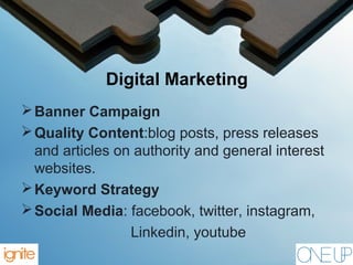 Digital Marketing
Banner Campaign
Quality Content:blog posts, press releases
and articles on authority and general interest
websites.
Keyword Strategy
Social Media: facebook, twitter, instagram,
Linkedin, youtube
 