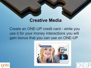 Creative Media
Create an ONE-UP credit card - while you
use it for your money interactions you will
gain bonus that you can use on ONE-UP
 