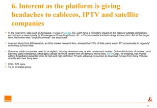 6. Interent as the platform is giving headaches to cablecos, IPTV and satellite companies In the near term, sites such as MySpace, iTunes or  Google  Inc. won't have a monetary impact on the cable or satellite companies, according to a recent study by Convergence Consulting Group Ltd., a Toronto media and technology advisory firm. But in the longer term, the online sites "do pose a threat," the study said. A recent study from BIGresearch, an Ohio market research firm, showed that 70% of Web users watch TV "occasionally to regularly" while they surf the Web.   One area cable companies need to be vigilant, industry observers say, is with on-demand movies. Online distribution of movies could sidestep cable companies, which get a steady revenue stream from on-demand movie fees.  Sony  Corp., for instance, has mulled adding broadband capability onto its high-end high-definition TV sets, allowing consumers to download movies from Sony Pictures directly with their Sony sets.   CDN, B2B opps Tie in to Ndiata preso 