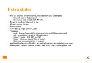 Extra slides Still too skewed toward internet, incliude more iptv and mobile  How willk each fo these evolve? Need usage stats (inStat, MCF (MFC?)) Satya to send comedy central clip bInsert market demos Insert videos Advertising: page, content, user Tiebacks: Amit –  Orange Powered Web video advertising and API business model Arti – targeted and interactive video advertising Sukesh, Ndiata – Grid, CDN and P2P Shishir – Sling and place shifting of content Reference companies coming in to speak Add tracking bar on right side – vertical with various subjects being covered Make preso inside a browser, make it look like a blog or video player, tv? 