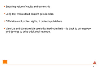Enduring value of vaults and ownership Long tail; where dead content gets re-born DRM does not protect rights, it protects publishers Valorize and stimulate fair use to its maximum limit – tie back to our network and devices to drive additional revenue. 