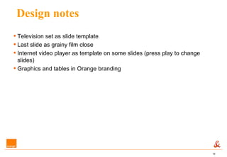 Design notes Television set as slide template Last slide as grainy film close Internet video player as template on some slides (press play to change slides) Graphics and tables in Orange branding 