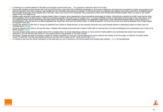I'm thinking of a number between $1.65 billion and Google's current stock price...    You guessed it--that's the value of YouTube. Shortly after Google's announcement that it will acquire YouTube, execs from both companies participated in an investor conference call where they proceeded to dodge most questions and duck the specifics. One claim, however, that Google CEO Eric Schmidt made piqued my interest: "In the last 48 hours our engineers got together and came up with 20 or 30 different ways" that Google's technology could integrate with YouTube's. Well, you'd have to be a visionless Yahoo executive to think none of those were wireless related. Here's our take on the mobile angles in the YouToogle tie-up: Google quietly acquired visual search company Neven Vision in August, which specialized in facial recognition technology for photos. Schmidt told a reporter from ABC news that the short-term integration will be all about search, while the advertising aspects of the deal "may not happen soon." It certainly will take a while to adapt Neven's technology to the video space. Let's not forget that Neven Vision's technology had been used in the past for mobile marketing purposes in an application called iScout, which reportedly allowed users to snap a picture of a movie billboard, send the picture to a special database that would then send them the movie's trailer. A mobile-accessible YouTube may be one such special database once Google begins to integrate it next year.  Google also teamed up with DivX in January to distribute DivX videos to mobile devices, so the company obviously has a documented interest in distributing videos to mobile--why not YouTube then?  Release   As we've reported a few times in the last few days, T-Mobile USA recently announced that it wants to offer Web 2.0 services like YouTube and MySpace to its subscribers once it rolls out its UMTS network.  Article   YouTube already allows users to upload videos from a mobile phone. As social networking continues to move onto the mobile platform and cameraphones boast more impressive resolutions, you can bet the video camera in your pocket will be a big generator of YouTube content.  And finally, Cingular has been promoting a contest for hopeful musicians on YouTube. The site features the promo video for the contest on its front page, so while it's not really mobile content, it looks like YouTube has already worked out one deal with a mobile carrier. Check out the video,  here .  I'm excited to see how the mobile implications of this deal play out, but it's obvious to me that the seeds have already been planted. –  Brian  at FierceWireless 