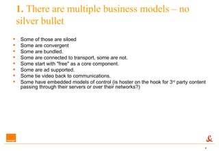 1.  There are multiple business models – no silver bullet Some of those are siloed Some are convergent  Some are bundled.  Some are connected to transport, some are not.  Some start with "free" as a core component. Some are ad supported.  Some tie video back to communications.  Some have embedded models of control (is hoster on the hook for 3 rd  party content passing through their servers or over their networks?)  