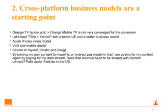 2. Cross-platform business models are a starting point Orange TV (subs+ads) + Orange Mobile TV is not very converged for the consumer Let's beat "TiVo + Yahoo!" with a better UE and a better business model Apple iTunes video model VoD and mobile model Stream to myself (Shishir and Sling) Streaming my own content to myself is an indirect pay model in that I am paying for my content again by paying for the data stream. Does that revenue need to be shared with content owners? Falls under FairUse in the US. 